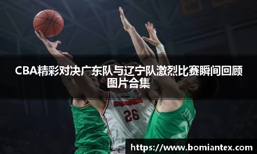 CBA精彩对决广东队与辽宁队激烈比赛瞬间回顾图片合集