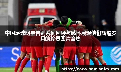 中国足球明星告别瞬间回顾与感怀展现他们辉煌岁月的珍贵图片合集